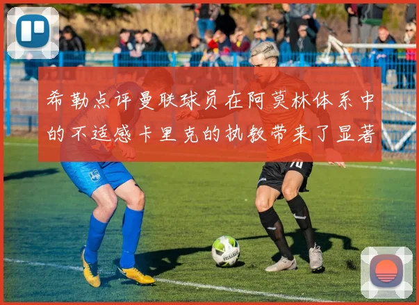 希勒点评曼联球员在阿莫林体系中的不适感卡里克的执教带来了显著变化