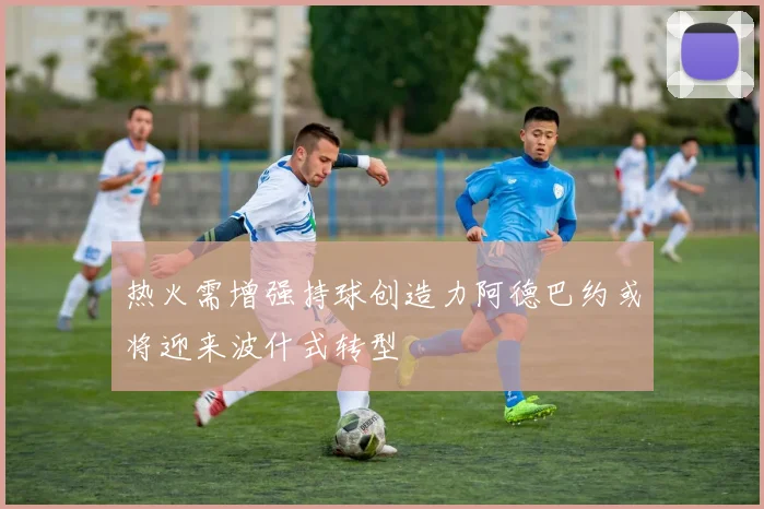 热火需增强持球创造力阿德巴约或将迎来波什式转型