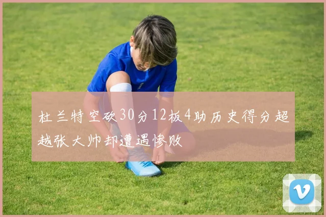 杜兰特空砍30分12板4助历史得分超越张大帅却遭遇惨败
