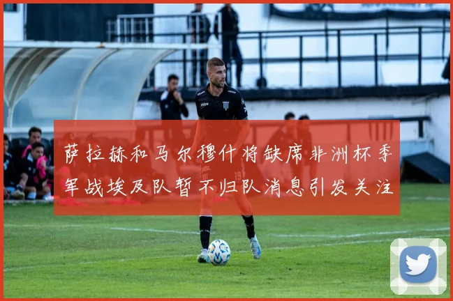 萨拉赫和马尔穆什将缺席非洲杯季军战埃及队暂不归队消息引发关注