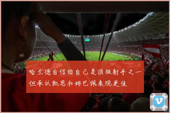哈兰德自信称自己是顶级射手之一但承认凯恩和姆巴佩表现更佳