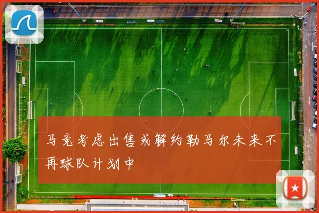 马竞考虑出售或解约勒马尔未来不再球队计划中