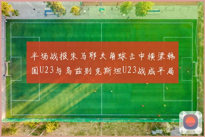 半场战报朱马耶夫角球击中横梁韩国U23与乌兹别克斯坦U23战成平局