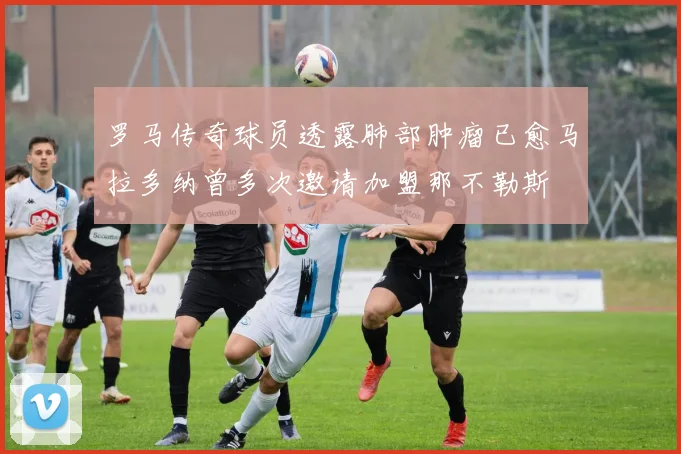 罗马传奇球员透露肺部肿瘤已愈马拉多纳曾多次邀请加盟那不勒斯