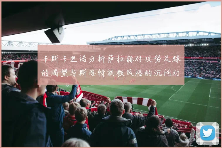 卡斯卡里诺分析萨拉赫对攻势足球的渴望与斯洛特执教风格的沉闷对比