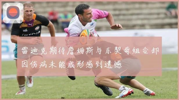 雷迪克期待詹姆斯与东契奇组合却因伤病未能成形感到遗憾