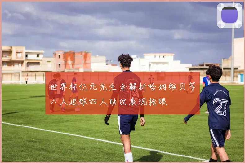 世界杯亿元先生全解析哈姆维贝等六人进球四人助攻表现抢眼