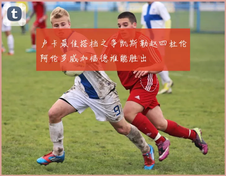 卢卡最佳搭档之争凯斯勒赵四杜伦阿伦罗威加福德谁能胜出