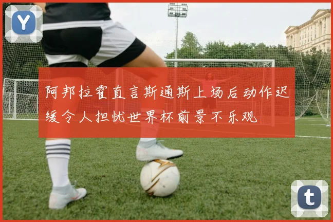 阿邦拉霍直言斯通斯上场后动作迟缓令人担忧世界杯前景不乐观