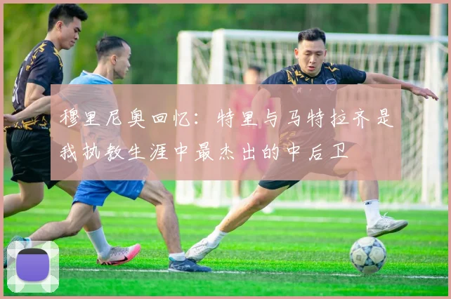 穆里尼奥回忆：特里与马特拉齐是我执教生涯中最杰出的中后卫