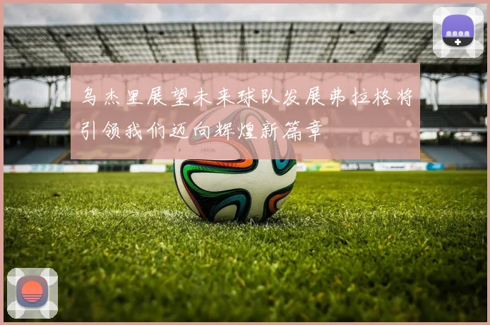 乌杰里展望未来球队发展弗拉格将引领我们迈向辉煌新篇章