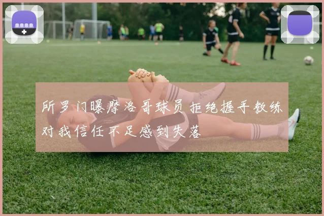 所罗门曝摩洛哥球员拒绝握手教练对我信任不足感到失落