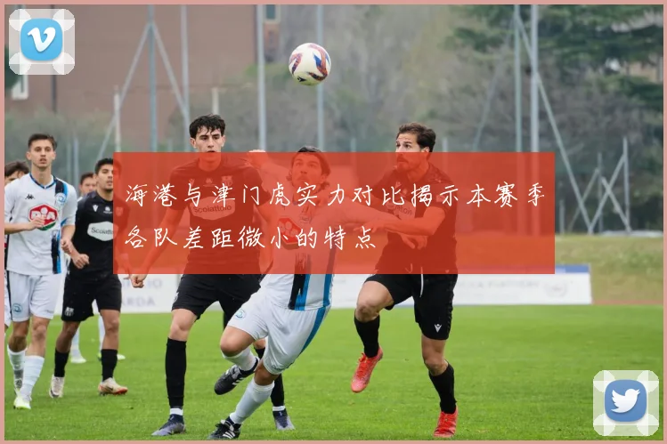 海港与津门虎实力对比揭示本赛季各队差距微小的特点