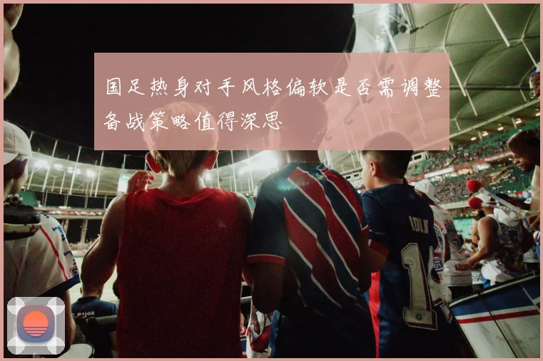 国足热身对手风格偏软是否需调整备战策略值得深思