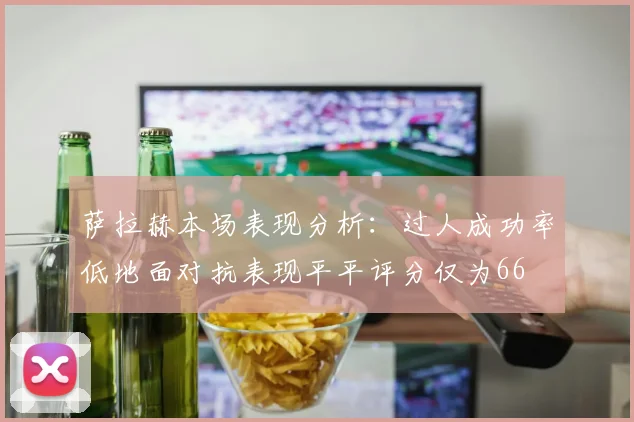 萨拉赫本场表现分析：过人成功率低地面对抗表现平平评分仅为66