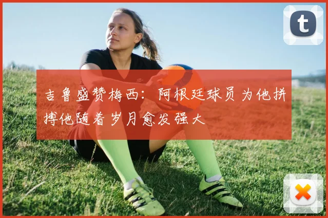 吉鲁盛赞梅西：阿根廷球员为他拼搏他随着岁月愈发强大