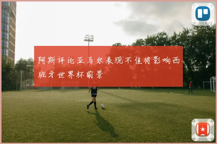 阿斯评论亚马尔表现不佳将影响西班牙世界杯前景