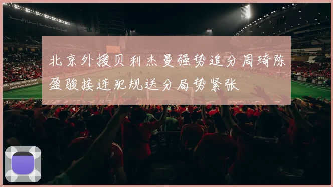 北京外援贝利杰曼强势追分周琦陈盈骏接连犯规送分局势紧张
