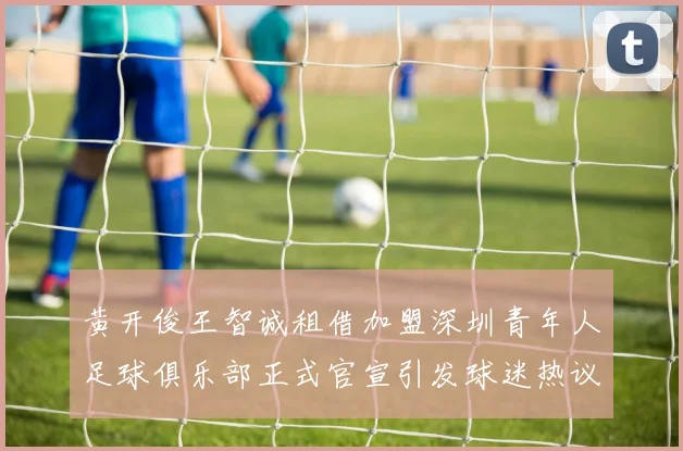 黄开俊王智诚租借加盟深圳青年人足球俱乐部正式官宣引发球迷热议