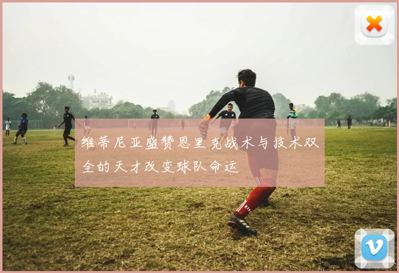 维蒂尼亚盛赞恩里克战术与技术双全的天才改变球队命运