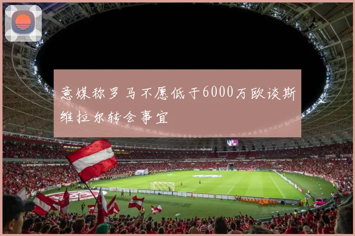 意媒称罗马不愿低于6000万欧谈斯维拉尔转会事宜