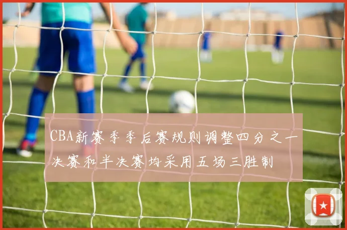 CBA新赛季季后赛规则调整四分之一决赛和半决赛均采用五场三胜制